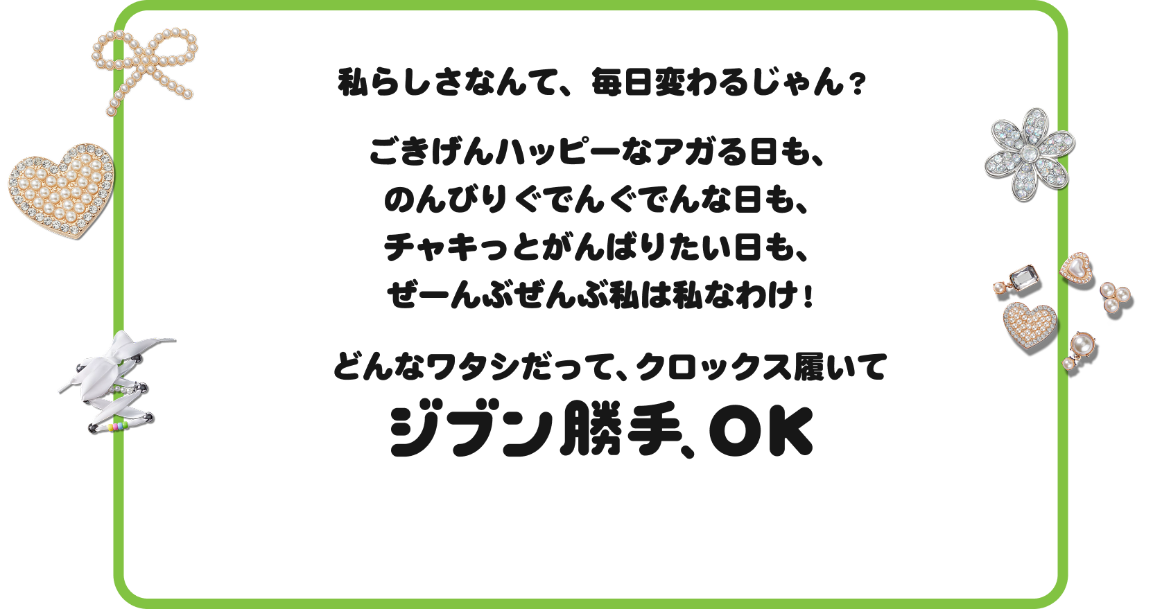 私らしさなんて、毎日変わるじゃん？ごきげんハッピーなアガる日も、のんびりぐでんぐでんな日も、チャキっとがんばりたい日も、ぜーんぶぜんぶ私は私なわけ！どんなワタシだって、クロックス履いてジブン勝手、OK